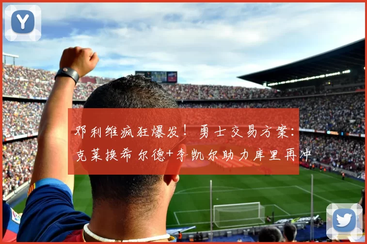 邓利维疯狂爆发！勇士交易方案：克莱换希尔德+李凯尔助力库里再冲冠军