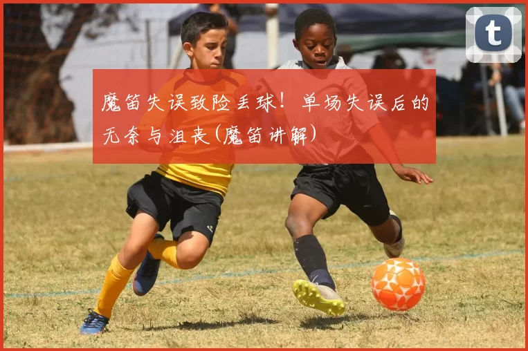 魔笛失误致险丢球！单场失误后的无奈与沮丧(魔笛讲解)