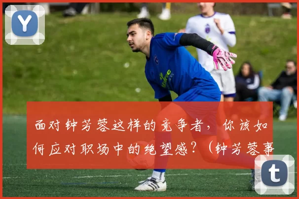 面对钟芳蓉这样的竞争者，你该如何应对职场中的绝望感？(钟芳蓉事件时评)