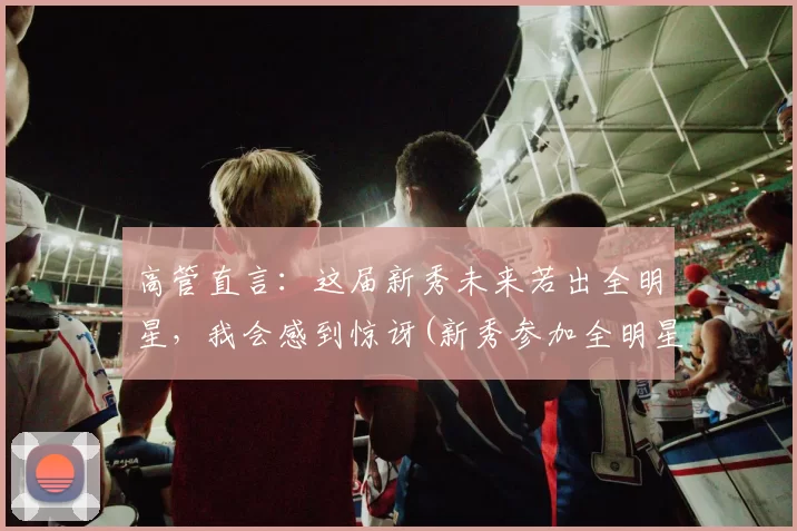 高管直言：这届新秀未来若出全明星，我会感到惊讶(新秀参加全明星)